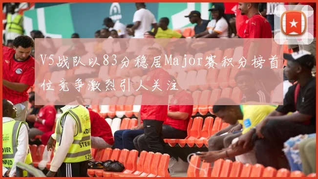V5战队以83分稳居Major赛积分榜首位竞争激烈引人关注
