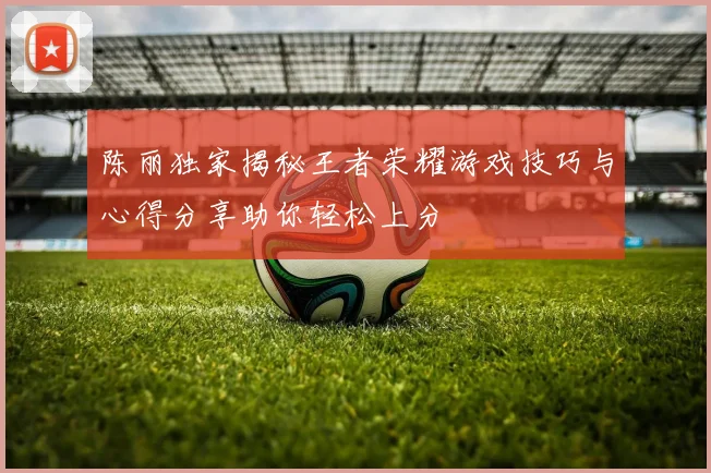 陈丽独家揭秘王者荣耀游戏技巧与心得分享助你轻松上分