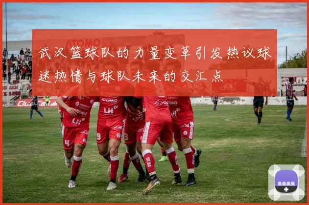 武汉篮球队的力量变革引发热议球迷热情与球队未来的交汇点