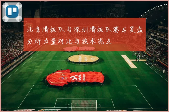 北京滑板队与深圳滑板队赛后复盘分析力量对比与技术亮点