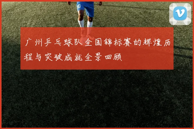 广州乒乓球队全国锦标赛的辉煌历程与突破成就全景回顾